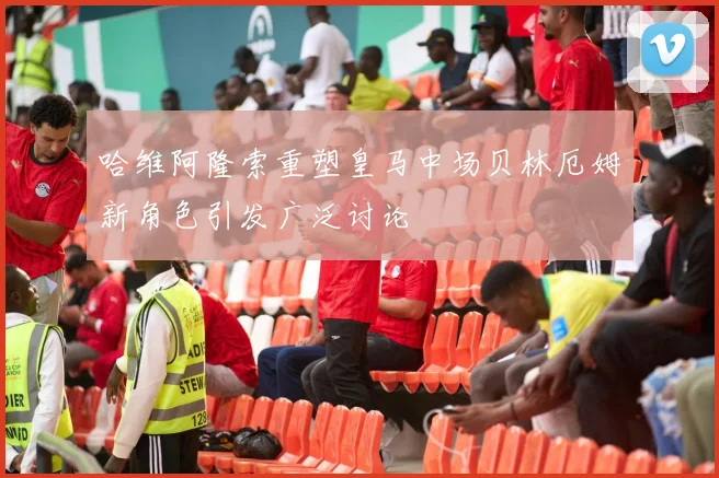 哈维阿隆索重塑皇马中场贝林厄姆新角色引发广泛讨论