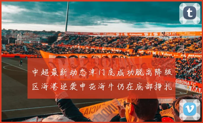 中超最新动态津门虎成功脱离降级区海港逆袭申花海牛仍在底部挣扎