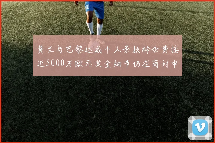 费兰与巴黎达成个人条款转会费接近5000万欧元奖金细节仍在商讨中