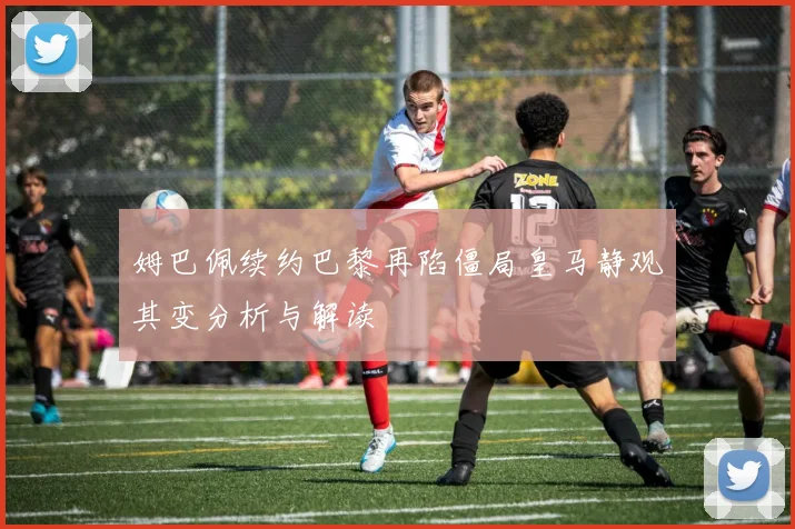 姆巴佩续约巴黎再陷僵局皇马静观其变分析与解读