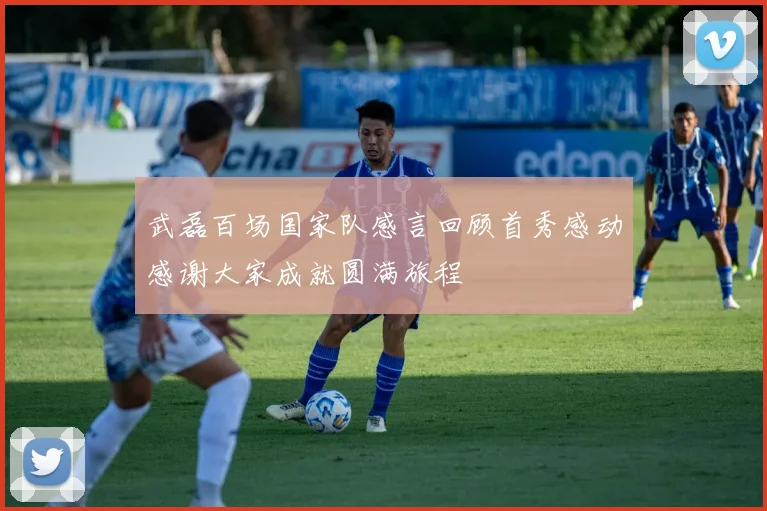 武磊百场国家队感言回顾首秀感动感谢大家成就圆满旅程