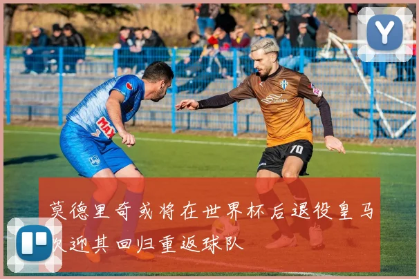 莫德里奇或将在世界杯后退役皇马欢迎其回归重返球队