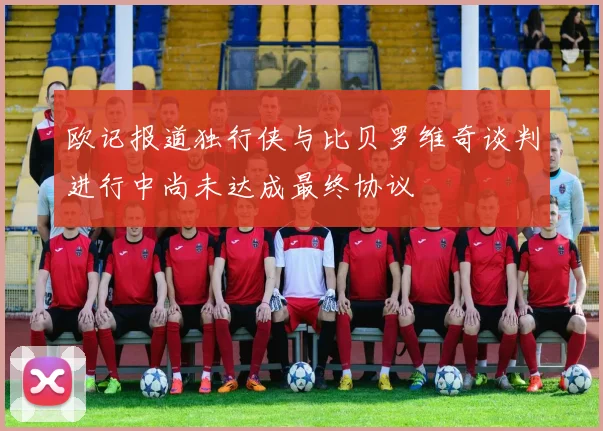 欧记报道独行侠与比贝罗维奇谈判进行中尚未达成最终协议