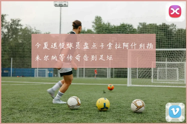 今夏退役球员盘点卡索拉阿什利扬米尔纳等传奇告别足坛