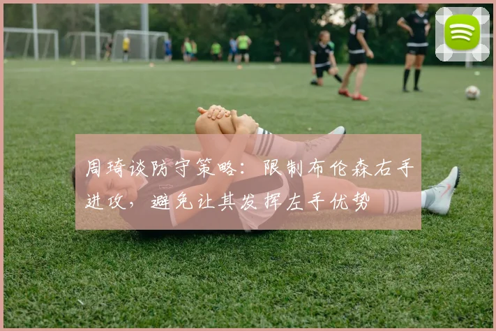 周琦谈防守策略：限制布伦森右手进攻，避免让其发挥左手优势