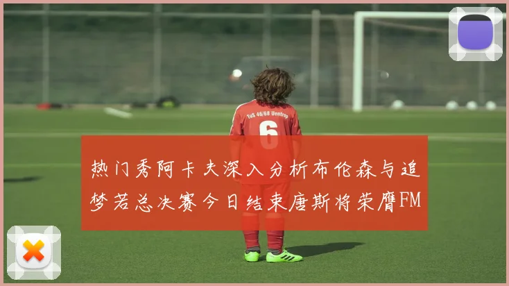 热门秀阿卡夫深入分析布伦森与追梦若总决赛今日结束唐斯将荣膺FMVP