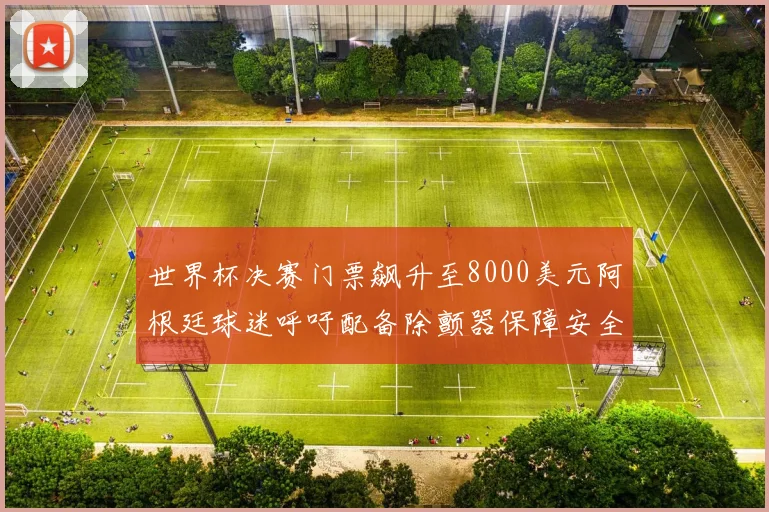 世界杯决赛门票飙升至8000美元阿根廷球迷呼吁配备除颤器保障安全