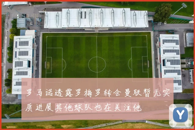 罗马诺透露罗梅罗转会曼联暂无实质进展其他球队也在关注他