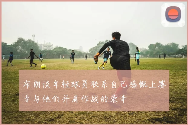 布朗谈年轻球员联系自己感慨上赛季与他们并肩作战的荣幸