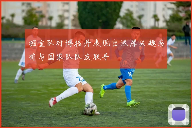 掘金队对博格丹表现出浓厚兴趣或将与国家队队友联手