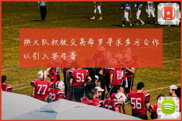 热火队积极交易希罗寻求多方合作以引入字母哥