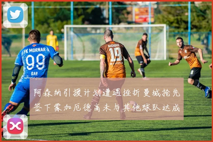 阿森纳引援计划遭遇挫折曼城抢先签下蒙加厄德高未与其他球队达成协议