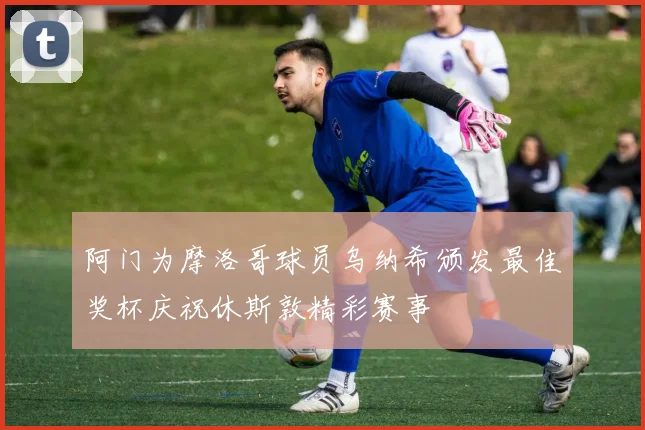 阿门为摩洛哥球员乌纳希颁发最佳奖杯庆祝休斯敦精彩赛事