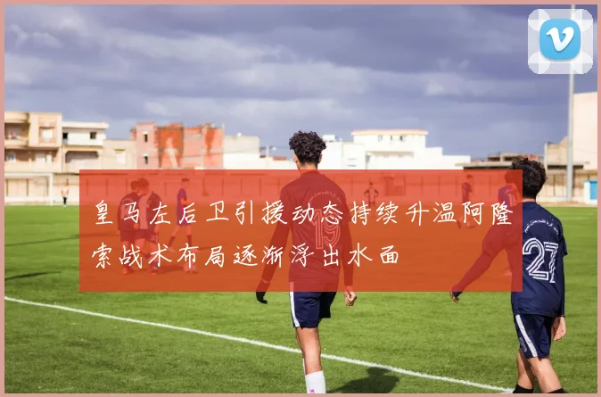 皇马左后卫引援动态持续升温阿隆索战术布局逐渐浮出水面