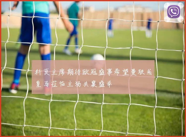 科莫主席期待欧冠盛事希望曼联或皇马莅临主场共襄盛举