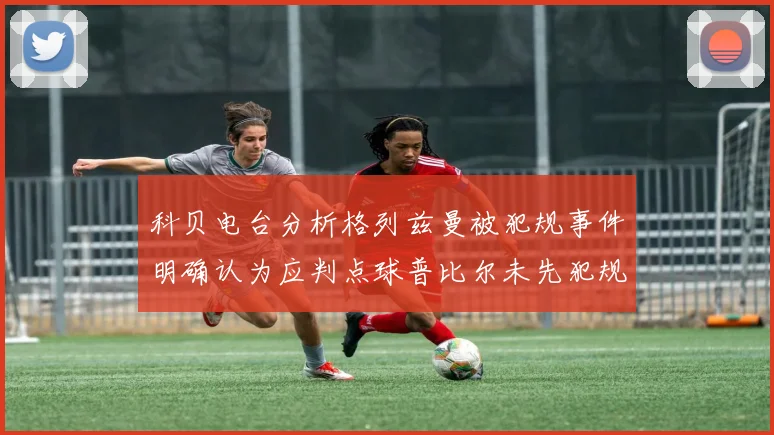 科贝电台分析格列兹曼被犯规事件明确认为应判点球普比尔未先犯规