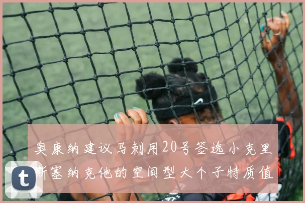 奥康纳建议马刺用20号签选小克里斯塞纳克他的空间型大个子特质值得关注