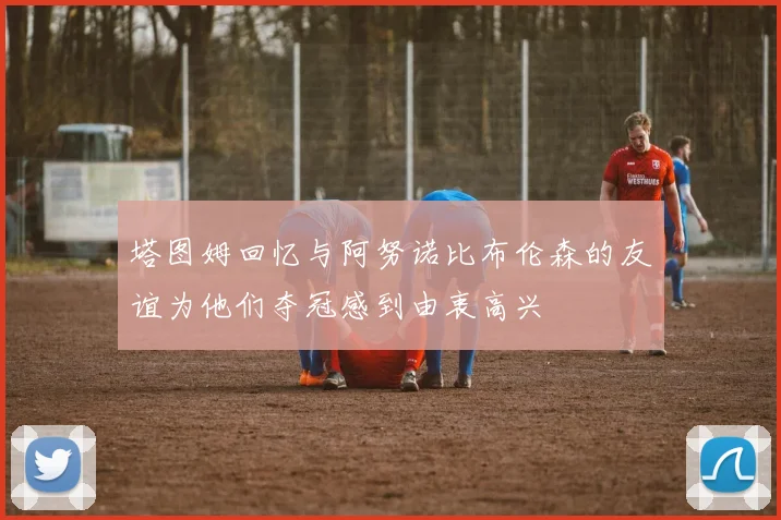 塔图姆回忆与阿努诺比布伦森的友谊为他们夺冠感到由衷高兴