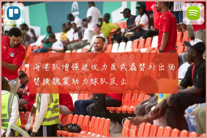 海港队增强进攻力度武磊替补出场替换魏震助力球队反击
