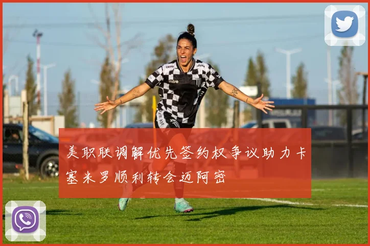 美职联调解优先签约权争议助力卡塞米罗顺利转会迈阿密