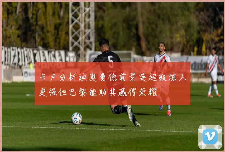 卡卢分析迪奥曼德前景英超锻炼人更强但巴黎能助其赢得荣耀