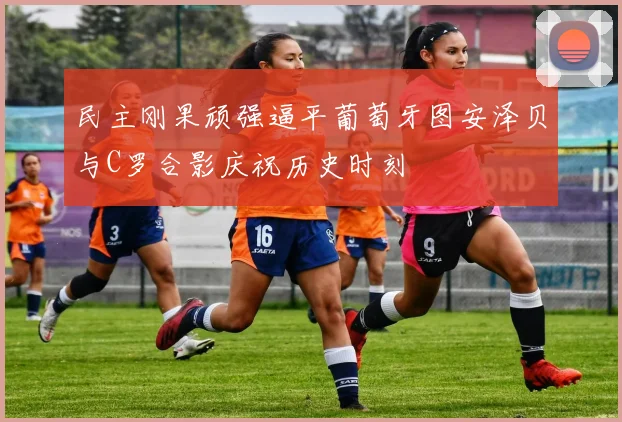 民主刚果顽强逼平葡萄牙图安泽贝与C罗合影庆祝历史时刻