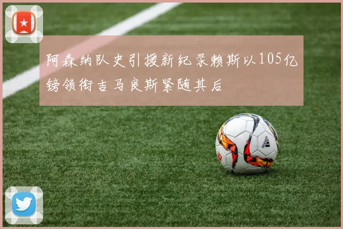 阿森纳队史引援新纪录赖斯以105亿镑领衔吉马良斯紧随其后