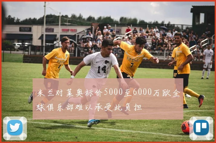米兰对莱奥标价5000至6000万欧全球俱乐部难以承受此负担