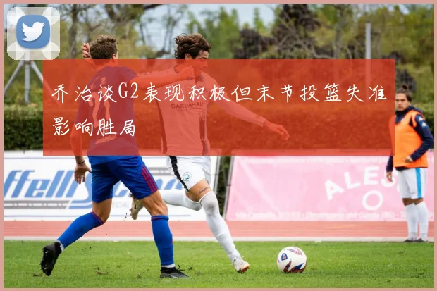 乔治谈G2表现积极但末节投篮失准影响胜局