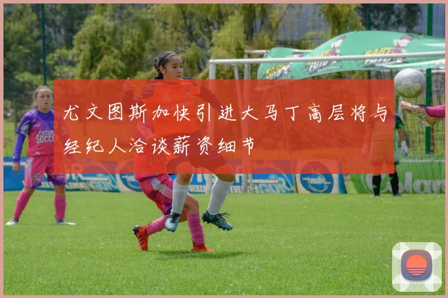 尤文图斯加快引进大马丁高层将与经纪人洽谈薪资细节