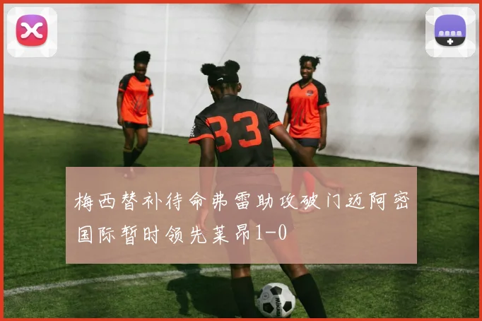 梅西替补待命弗雷助攻破门迈阿密国际暂时领先莱昂1-0